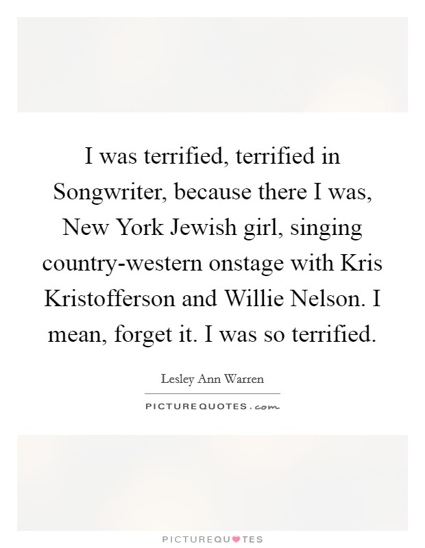 I was terrified, terrified in Songwriter, because there I was, New York Jewish girl, singing country-western onstage with Kris Kristofferson and Willie Nelson. I mean, forget it. I was so terrified Picture Quote #1