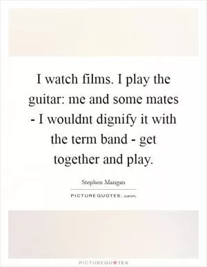 I watch films. I play the guitar: me and some mates - I wouldnt dignify it with the term band - get together and play Picture Quote #1