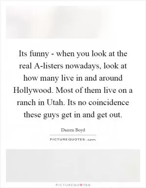 Its funny - when you look at the real A-listers nowadays, look at how many live in and around Hollywood. Most of them live on a ranch in Utah. Its no coincidence these guys get in and get out Picture Quote #1