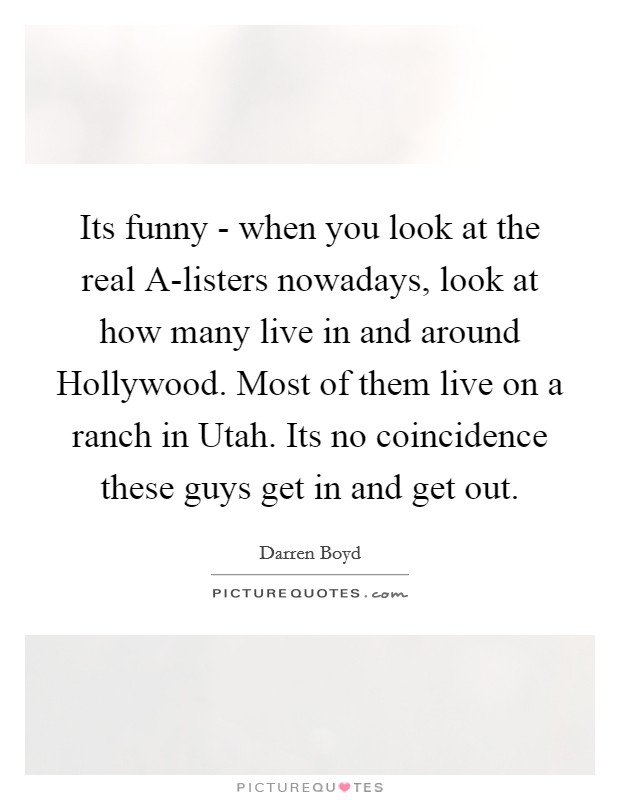 Its funny - when you look at the real A-listers nowadays, look at how many live in and around Hollywood. Most of them live on a ranch in Utah. Its no coincidence these guys get in and get out Picture Quote #1