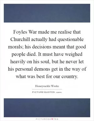 Foyles War made me realise that Churchill actually had questionable morals; his decisions meant that good people died. It must have weighed heavily on his soul, but he never let his personal demons get in the way of what was best for our country Picture Quote #1