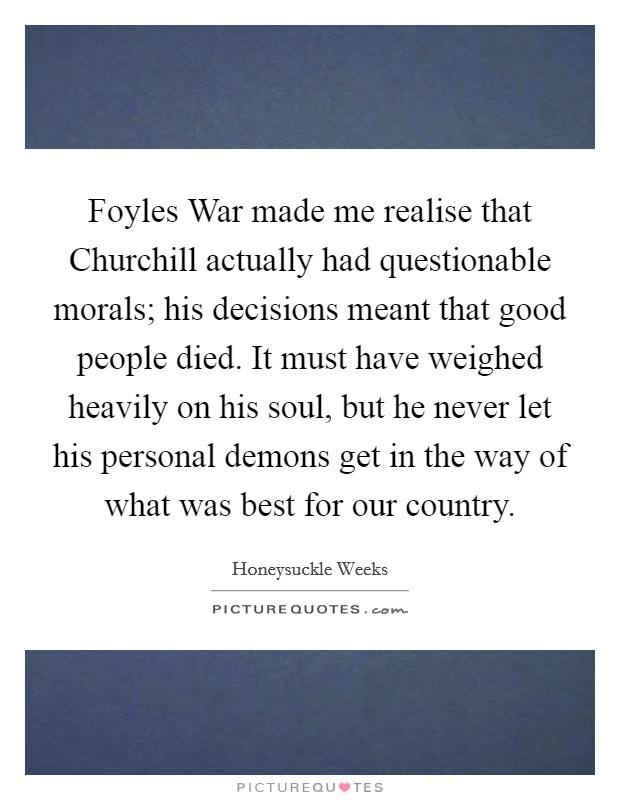 Foyles War made me realise that Churchill actually had questionable morals; his decisions meant that good people died. It must have weighed heavily on his soul, but he never let his personal demons get in the way of what was best for our country Picture Quote #1