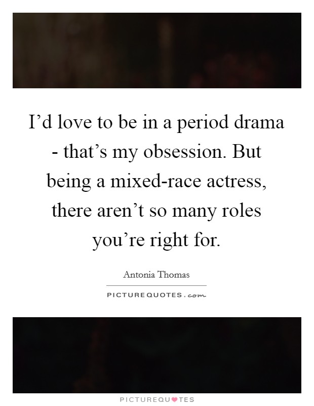I'd love to be in a period drama - that's my obsession. But being a mixed-race actress, there aren't so many roles you're right for Picture Quote #1