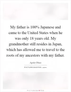 My father is 100% Japanese and came to the United States when he was only 18 years old. My grandmother still resides in Japan, which has allowed me to travel to the roots of my ancestors with my father Picture Quote #1