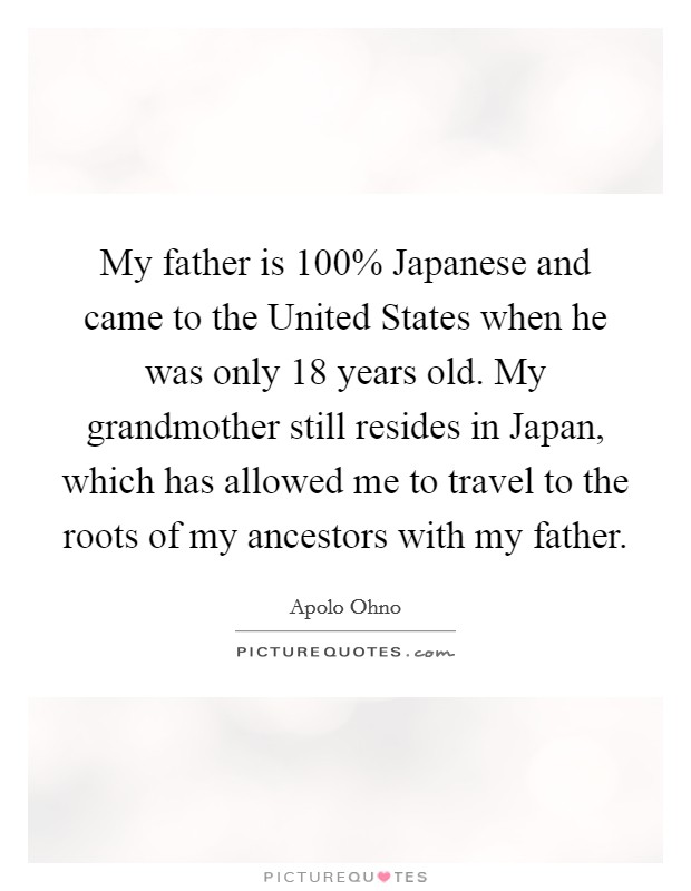 My father is 100% Japanese and came to the United States when he was only 18 years old. My grandmother still resides in Japan, which has allowed me to travel to the roots of my ancestors with my father Picture Quote #1