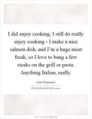 I did enjoy cooking, I still do really enjoy cooking - I make a nice salmon dish, and I’m a huge meat freak, so I love to bang a few steaks on the grill or pasta. Anything Italian, really Picture Quote #1
