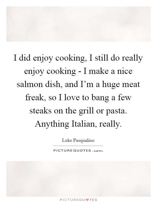 I did enjoy cooking, I still do really enjoy cooking - I make a nice salmon dish, and I'm a huge meat freak, so I love to bang a few steaks on the grill or pasta. Anything Italian, really Picture Quote #1