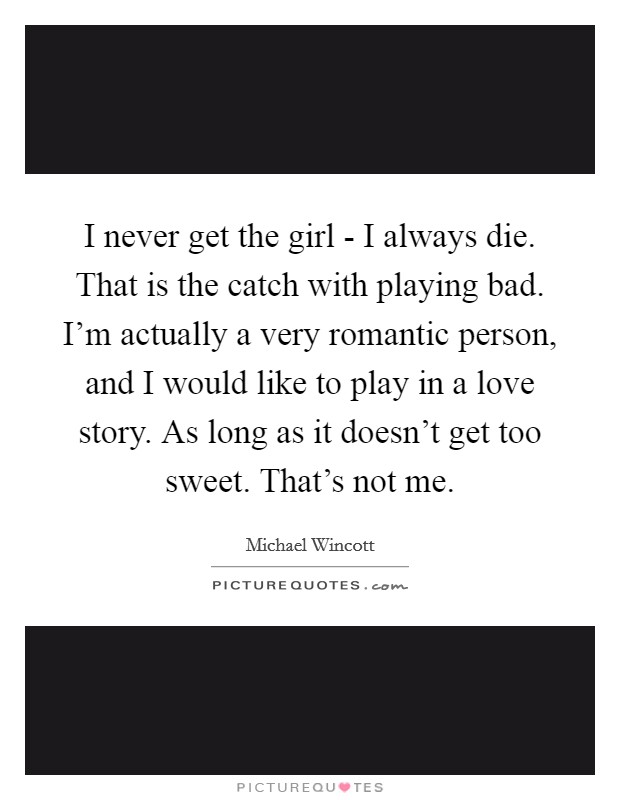 I never get the girl - I always die. That is the catch with playing bad. I'm actually a very romantic person, and I would like to play in a love story. As long as it doesn't get too sweet. That's not me Picture Quote #1