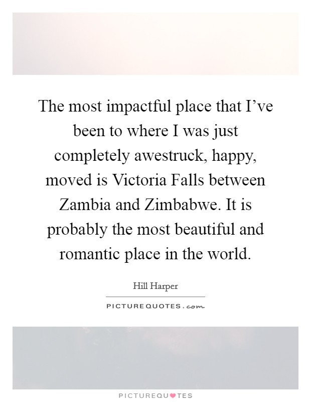 The most impactful place that I've been to where I was just completely awestruck, happy, moved is Victoria Falls between Zambia and Zimbabwe. It is probably the most beautiful and romantic place in the world Picture Quote #1