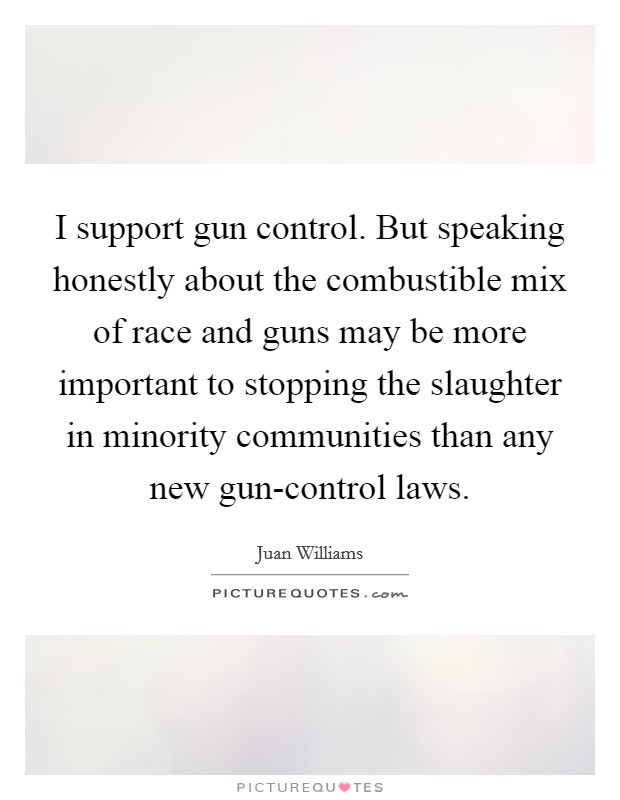 I support gun control. But speaking honestly about the combustible mix of race and guns may be more important to stopping the slaughter in minority communities than any new gun-control laws Picture Quote #1