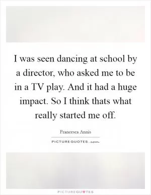 I was seen dancing at school by a director, who asked me to be in a TV play. And it had a huge impact. So I think thats what really started me off Picture Quote #1