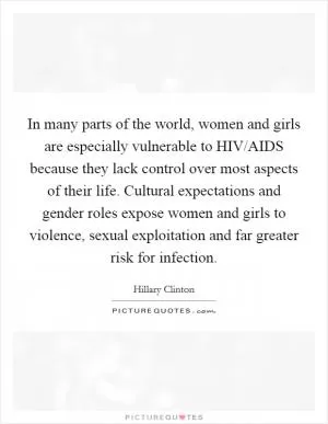In many parts of the world, women and girls are especially vulnerable to HIV/AIDS because they lack control over most aspects of their life. Cultural expectations and gender roles expose women and girls to violence, sexual exploitation and far greater risk for infection Picture Quote #1
