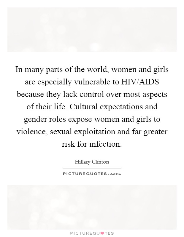 In many parts of the world, women and girls are especially vulnerable to HIV/AIDS because they lack control over most aspects of their life. Cultural expectations and gender roles expose women and girls to violence, sexual exploitation and far greater risk for infection Picture Quote #1