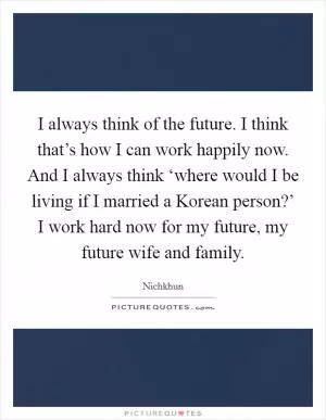 I always think of the future. I think that’s how I can work happily now. And I always think ‘where would I be living if I married a Korean person?’ I work hard now for my future, my future wife and family Picture Quote #1