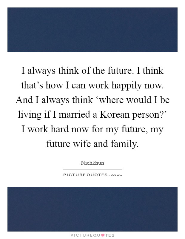 I always think of the future. I think that's how I can work happily now. And I always think ‘where would I be living if I married a Korean person?' I work hard now for my future, my future wife and family Picture Quote #1