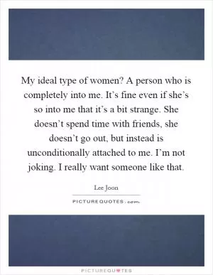 My ideal type of women? A person who is completely into me. It’s fine even if she’s so into me that it’s a bit strange. She doesn’t spend time with friends, she doesn’t go out, but instead is unconditionally attached to me. I’m not joking. I really want someone like that Picture Quote #1