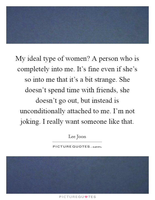My ideal type of women? A person who is completely into me. It's fine even if she's so into me that it's a bit strange. She doesn't spend time with friends, she doesn't go out, but instead is unconditionally attached to me. I'm not joking. I really want someone like that Picture Quote #1