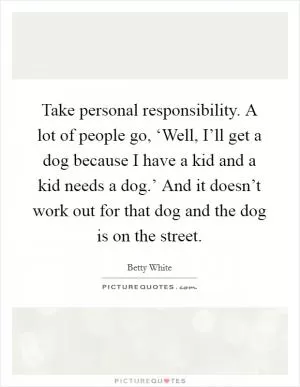 Take personal responsibility. A lot of people go, ‘Well, I’ll get a dog because I have a kid and a kid needs a dog.’ And it doesn’t work out for that dog and the dog is on the street Picture Quote #1