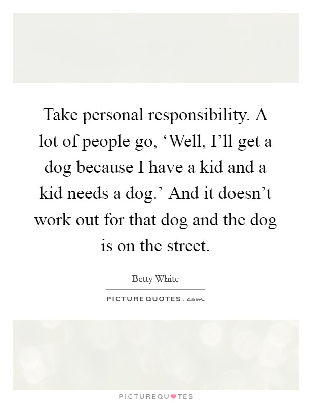 Take personal responsibility. A lot of people go, ‘Well, I'll get a dog because I have a kid and a kid needs a dog.' And it doesn't work out for that dog and the dog is on the street Picture Quote #1