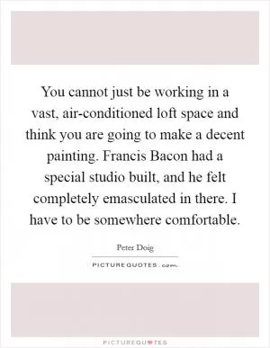 You cannot just be working in a vast, air-conditioned loft space and think you are going to make a decent painting. Francis Bacon had a special studio built, and he felt completely emasculated in there. I have to be somewhere comfortable Picture Quote #1