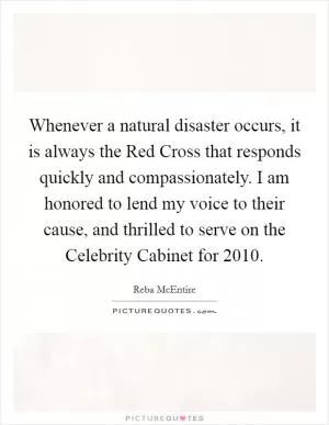Whenever a natural disaster occurs, it is always the Red Cross that responds quickly and compassionately. I am honored to lend my voice to their cause, and thrilled to serve on the Celebrity Cabinet for 2010 Picture Quote #1
