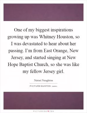 One of my biggest inspirations growing up was Whitney Houston, so I was devastated to hear about her passing. I’m from East Orange, New Jersey, and started singing at New Hope Baptist Church, so she was like my fellow Jersey girl Picture Quote #1