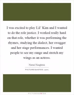 I was excited to play Lil’ Kim and I wanted to do the role justice. I worked really hard on that role, whether it was performing the rhymes, studying the dialect, her swagger and her stage performances. I wanted people to see my range and stretch my wings as an actress Picture Quote #1