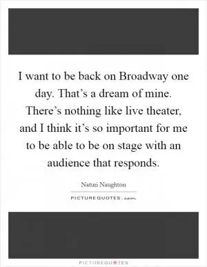 I want to be back on Broadway one day. That’s a dream of mine. There’s nothing like live theater, and I think it’s so important for me to be able to be on stage with an audience that responds Picture Quote #1