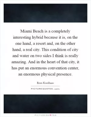 Miami Beach is a completely interesting hybrid because it is, on the one hand, a resort and, on the other hand, a real city. This condition of city and water on two sides I think is really amazing. And in the heart of that city, it has put an enormous convention center, an enormous physical presence Picture Quote #1