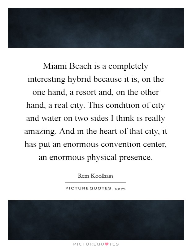 Miami Beach is a completely interesting hybrid because it is, on the one hand, a resort and, on the other hand, a real city. This condition of city and water on two sides I think is really amazing. And in the heart of that city, it has put an enormous convention center, an enormous physical presence Picture Quote #1