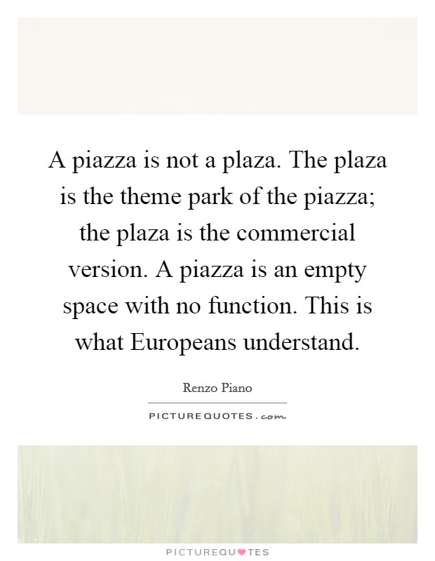 A piazza is not a plaza. The plaza is the theme park of the piazza; the plaza is the commercial version. A piazza is an empty space with no function. This is what Europeans understand Picture Quote #1