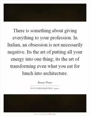 There is something about giving everything to your profession. In Italian, an obsession is not necessarily negative. Its the art of putting all your energy into one thing; its the art of transforming even what you eat for lunch into architecture Picture Quote #1