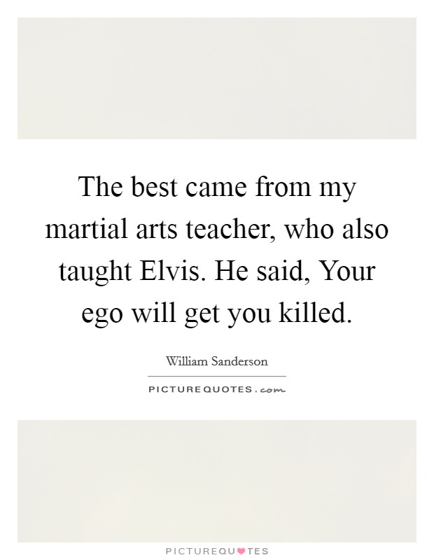 The best came from my martial arts teacher, who also taught Elvis. He said, Your ego will get you killed Picture Quote #1