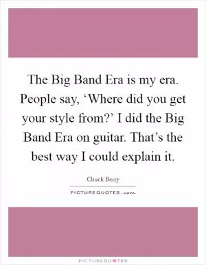 The Big Band Era is my era. People say, ‘Where did you get your style from?’ I did the Big Band Era on guitar. That’s the best way I could explain it Picture Quote #1