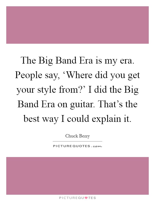The Big Band Era is my era. People say, ‘Where did you get your style from?' I did the Big Band Era on guitar. That's the best way I could explain it Picture Quote #1