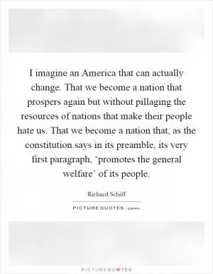 I imagine an America that can actually change. That we become a nation that prospers again but without pillaging the resources of nations that make their people hate us. That we become a nation that, as the constitution says in its preamble, its very first paragraph, ‘promotes the general welfare’ of its people Picture Quote #1