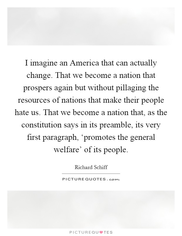 I imagine an America that can actually change. That we become a nation that prospers again but without pillaging the resources of nations that make their people hate us. That we become a nation that, as the constitution says in its preamble, its very first paragraph, ‘promotes the general welfare' of its people Picture Quote #1