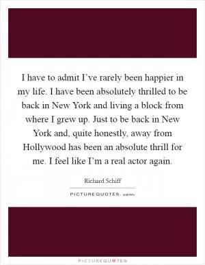 I have to admit I’ve rarely been happier in my life. I have been absolutely thrilled to be back in New York and living a block from where I grew up. Just to be back in New York and, quite honestly, away from Hollywood has been an absolute thrill for me. I feel like I’m a real actor again Picture Quote #1