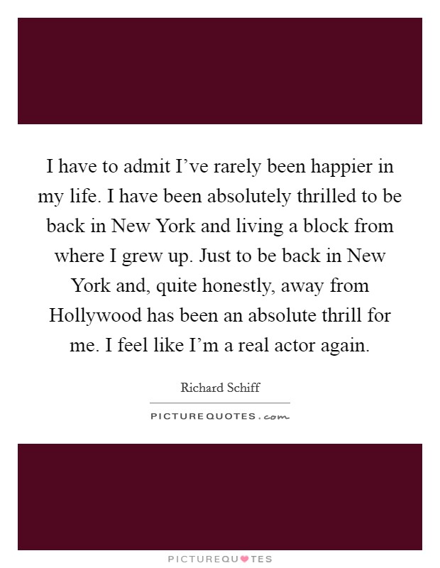 I have to admit I've rarely been happier in my life. I have been absolutely thrilled to be back in New York and living a block from where I grew up. Just to be back in New York and, quite honestly, away from Hollywood has been an absolute thrill for me. I feel like I'm a real actor again Picture Quote #1