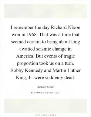 I remember the day Richard Nixon won in 1968. That was a time that seemed certain to bring about long awaited seismic change in America. But events of tragic proportion took us on a turn. Bobby Kennedy and Martin Luther King, Jr. were suddenly dead Picture Quote #1