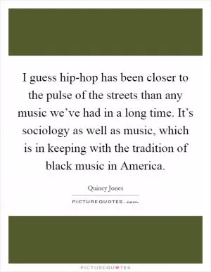 I guess hip-hop has been closer to the pulse of the streets than any music we’ve had in a long time. It’s sociology as well as music, which is in keeping with the tradition of black music in America Picture Quote #1