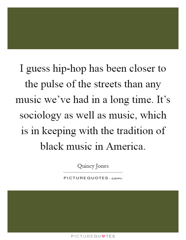 I guess hip-hop has been closer to the pulse of the streets than any music we've had in a long time. It's sociology as well as music, which is in keeping with the tradition of black music in America Picture Quote #1
