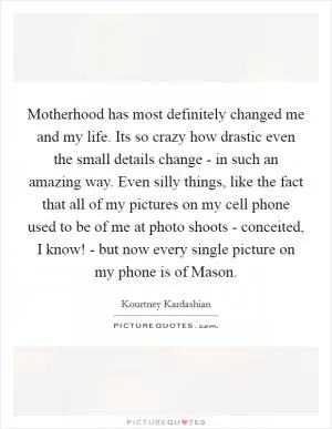 Motherhood has most definitely changed me and my life. Its so crazy how drastic even the small details change - in such an amazing way. Even silly things, like the fact that all of my pictures on my cell phone used to be of me at photo shoots - conceited, I know! - but now every single picture on my phone is of Mason Picture Quote #1