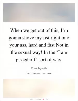 When we get out of this, I’m gonna shove my fist right into your ass, hard and fast Not in the sexual way! In the ‘I am pissed off’ sort of way Picture Quote #1