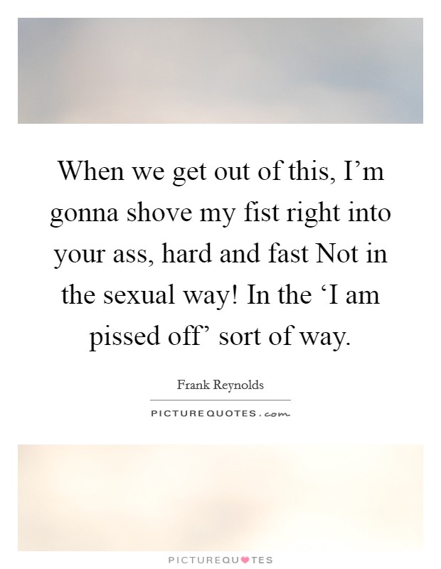 When we get out of this, I'm gonna shove my fist right into your ass, hard and fast Not in the sexual way! In the ‘I am pissed off' sort of way Picture Quote #1