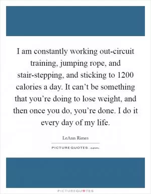 I am constantly working out-circuit training, jumping rope, and stair-stepping, and sticking to 1200 calories a day. It can’t be something that you’re doing to lose weight, and then once you do, you’re done. I do it every day of my life Picture Quote #1