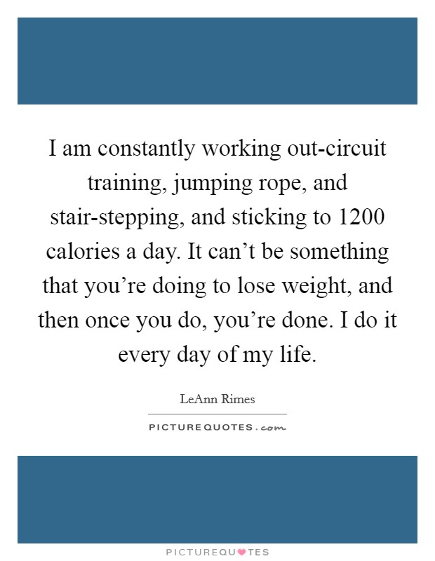 I am constantly working out-circuit training, jumping rope, and stair-stepping, and sticking to 1200 calories a day. It can't be something that you're doing to lose weight, and then once you do, you're done. I do it every day of my life Picture Quote #1