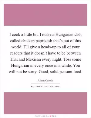I cook a little bit. I make a Hungarian dish called chicken paprikash that’s out of this world. I’ll give a heads-up to all of your readers that it doesn’t have to be between Thai and Mexican every night. Toss some Hungarian in every once in a while. You will not be sorry. Good, solid peasant food Picture Quote #1