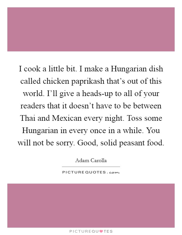 I cook a little bit. I make a Hungarian dish called chicken paprikash that's out of this world. I'll give a heads-up to all of your readers that it doesn't have to be between Thai and Mexican every night. Toss some Hungarian in every once in a while. You will not be sorry. Good, solid peasant food Picture Quote #1