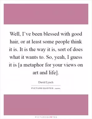 Well, I’ve been blessed with good hair, or at least some people think it is. It is the way it is, sort of does what it wants to. So, yeah, I guess it is [a metaphor for your views on art and life] Picture Quote #1